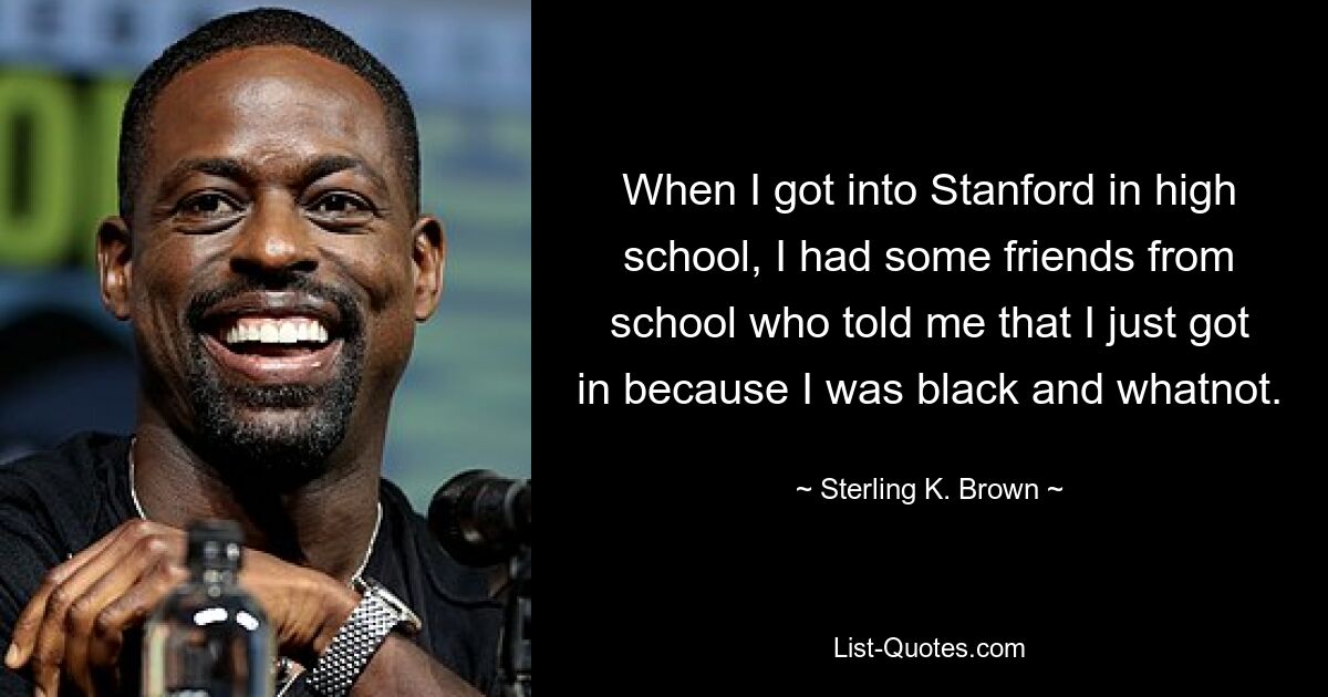 When I got into Stanford in high school, I had some friends from school who told me that I just got in because I was black and whatnot. — © Sterling K. Brown