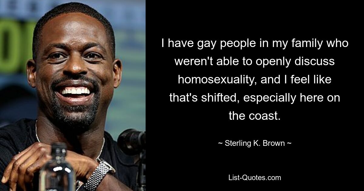 I have gay people in my family who weren't able to openly discuss homosexuality, and I feel like that's shifted, especially here on the coast. — © Sterling K. Brown