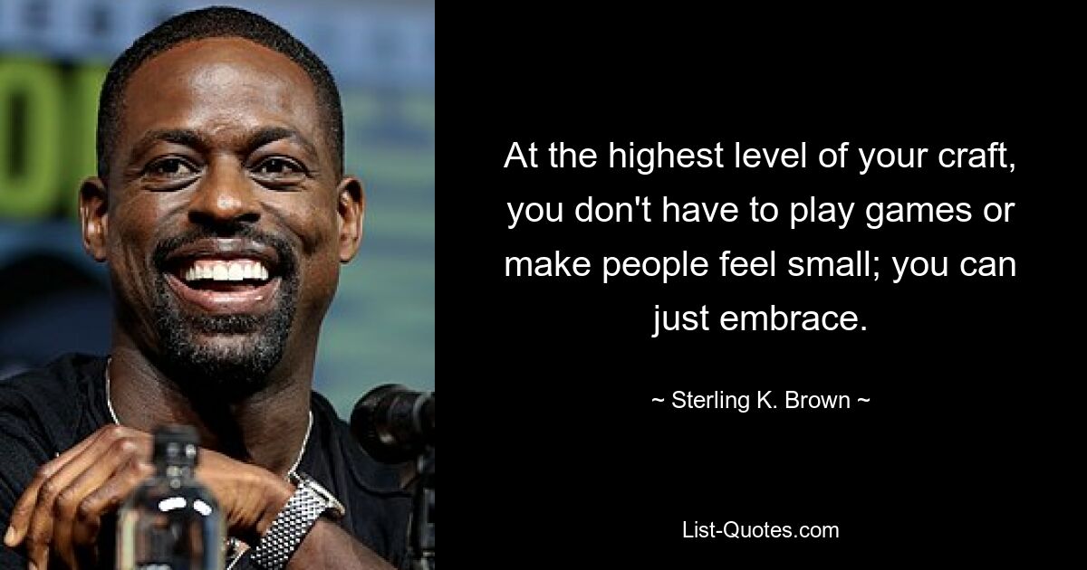 At the highest level of your craft, you don't have to play games or make people feel small; you can just embrace. — © Sterling K. Brown