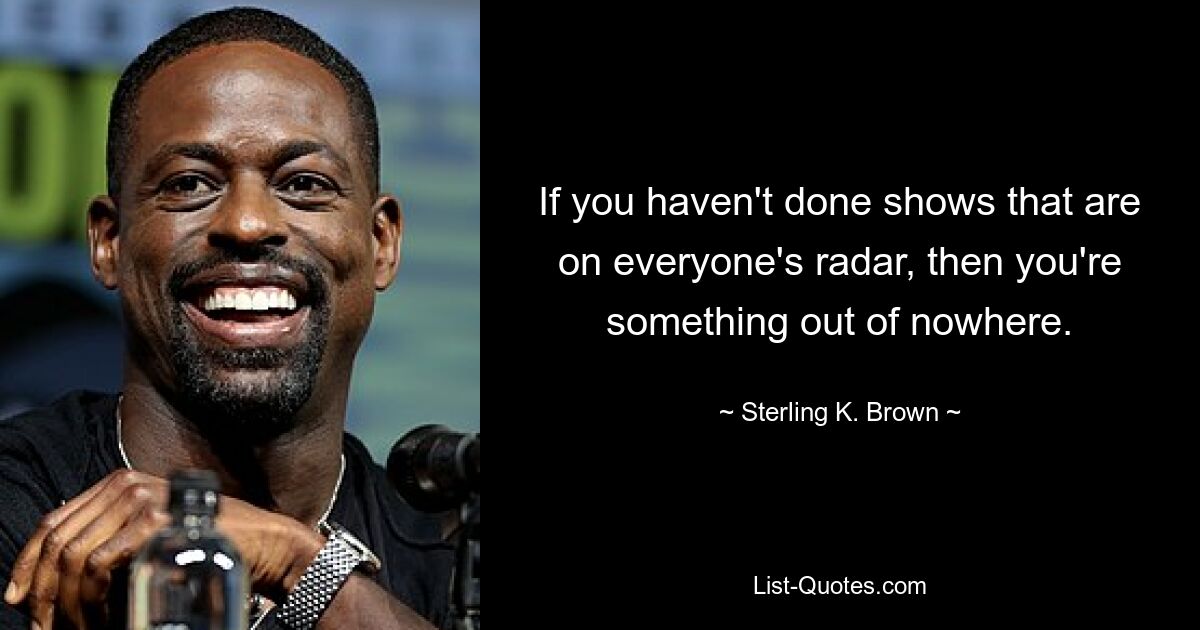 If you haven't done shows that are on everyone's radar, then you're something out of nowhere. — © Sterling K. Brown