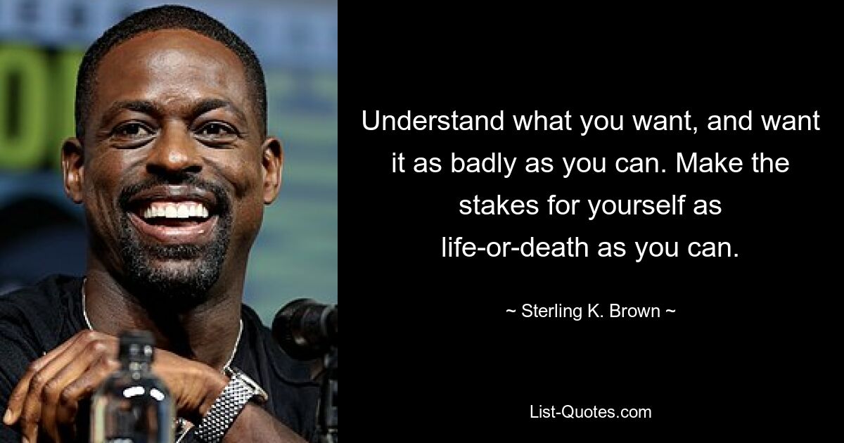 Understand what you want, and want it as badly as you can. Make the stakes for yourself as life-or-death as you can. — © Sterling K. Brown