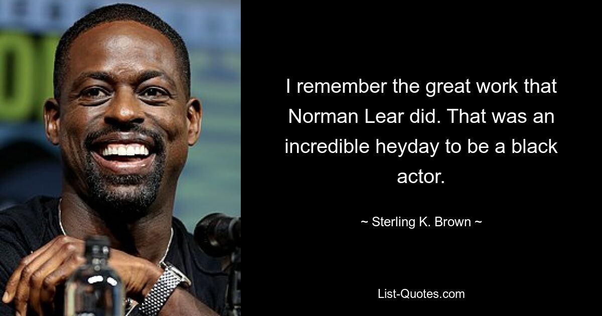 I remember the great work that Norman Lear did. That was an incredible heyday to be a black actor. — © Sterling K. Brown