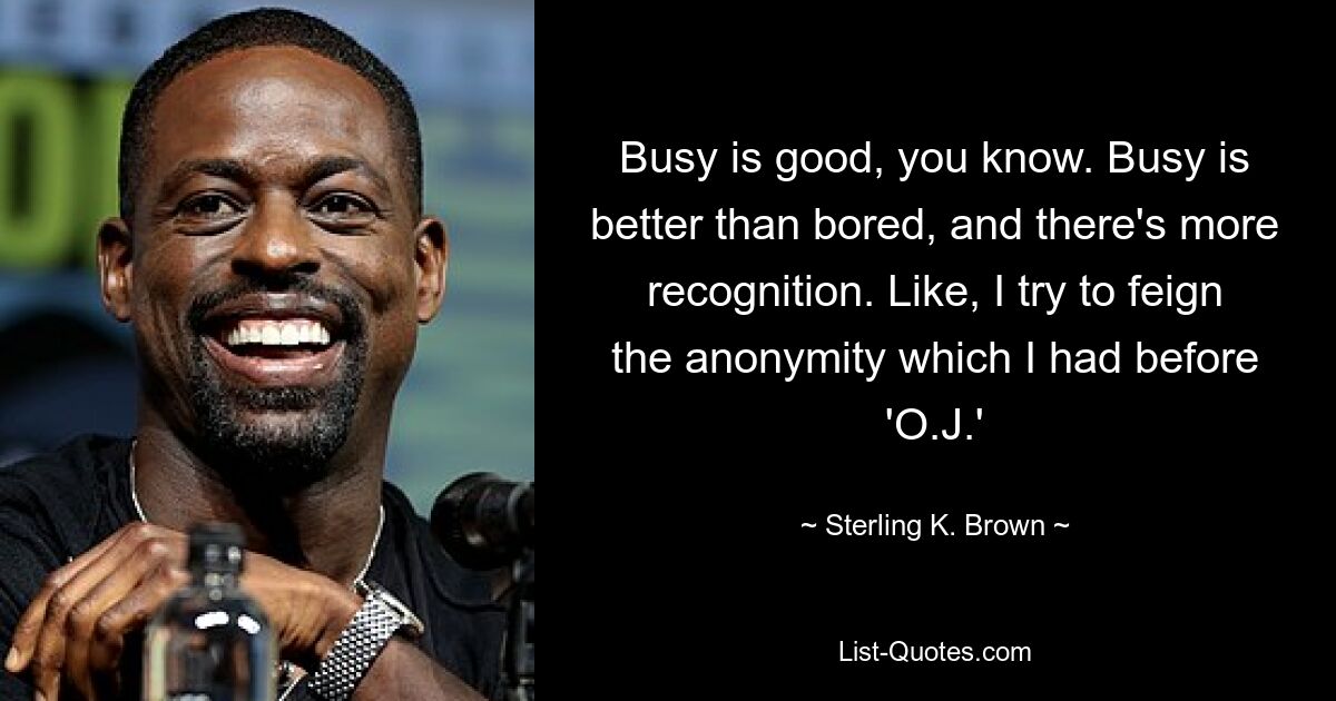 Busy is good, you know. Busy is better than bored, and there's more recognition. Like, I try to feign the anonymity which I had before 'O.J.' — © Sterling K. Brown