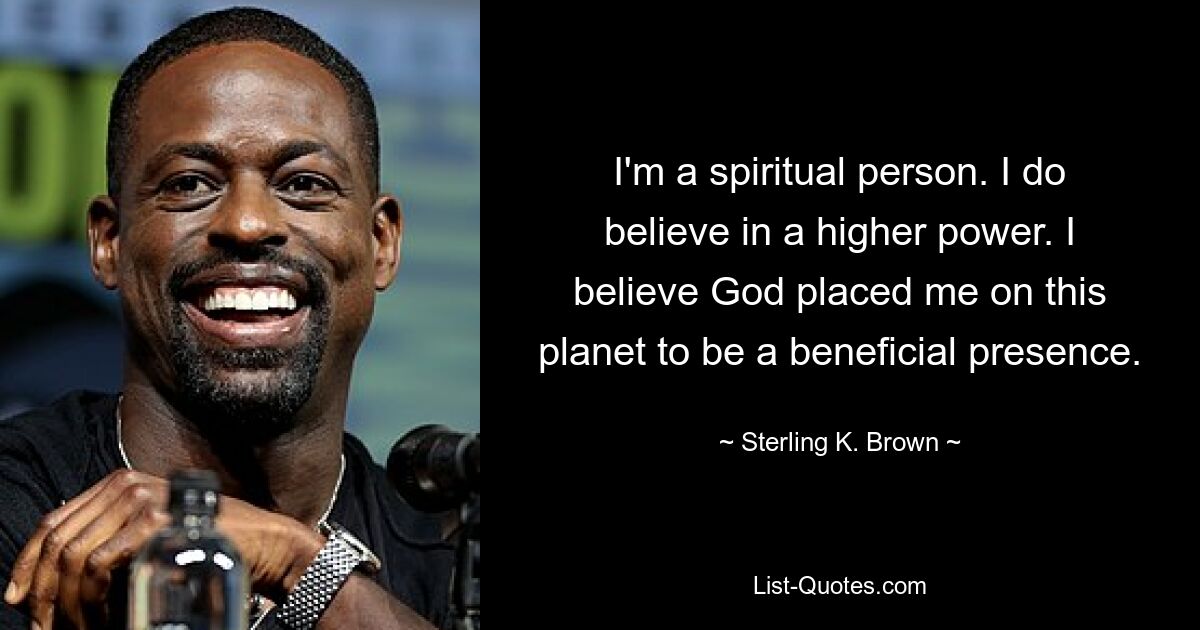 Ich bin ein spiritueller Mensch. Ich glaube an eine höhere Macht. Ich glaube, dass Gott mich als eine wohltuende Präsenz auf diesem Planeten platziert hat. — © Sterling K. Brown