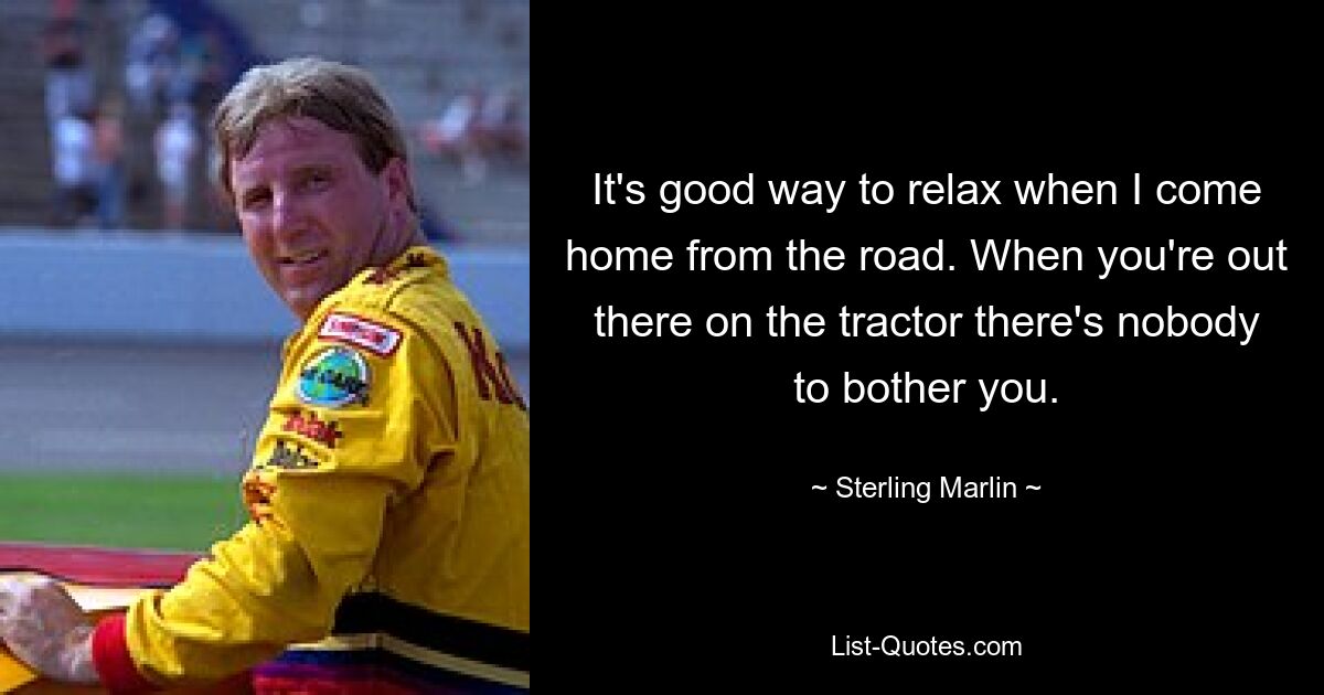 It's good way to relax when I come home from the road. When you're out there on the tractor there's nobody to bother you. — © Sterling Marlin