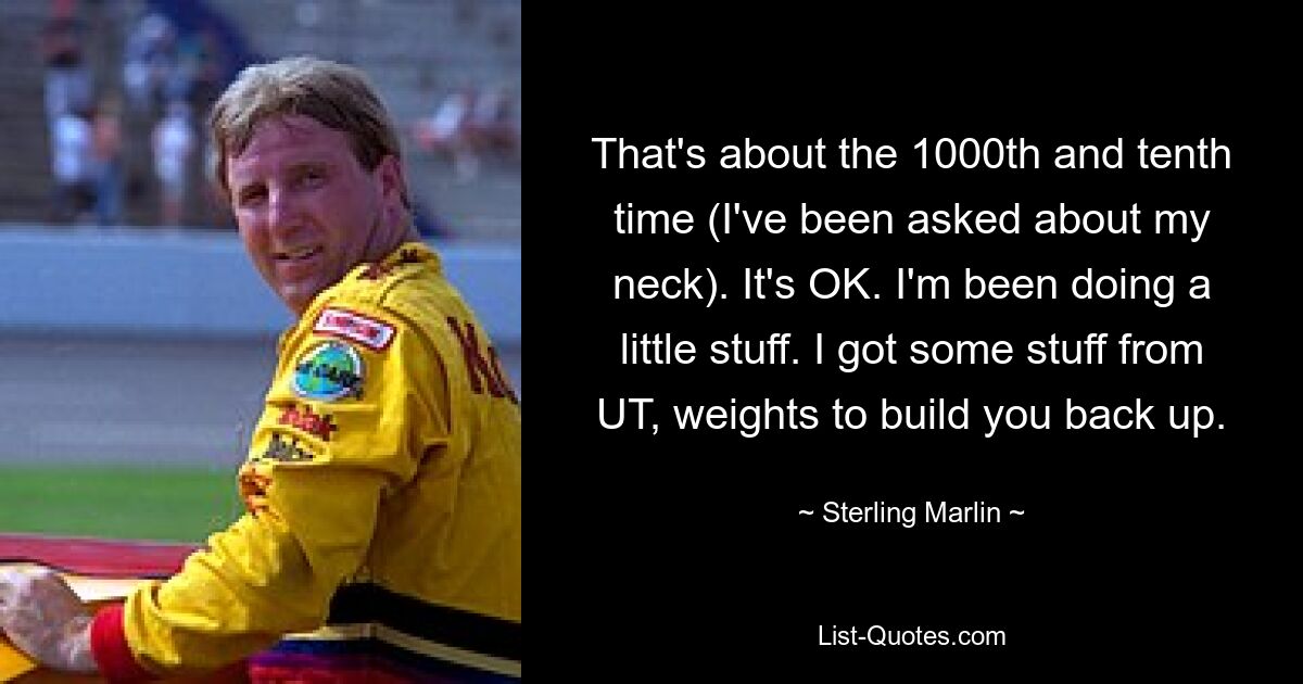 That's about the 1000th and tenth time (I've been asked about my neck). It's OK. I'm been doing a little stuff. I got some stuff from UT, weights to build you back up. — © Sterling Marlin