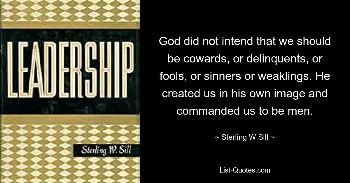 God did not intend that we should be cowards, or delinquents, or fools, or sinners or weaklings. He created us in his own image and commanded us to be men. — © Sterling W Sill