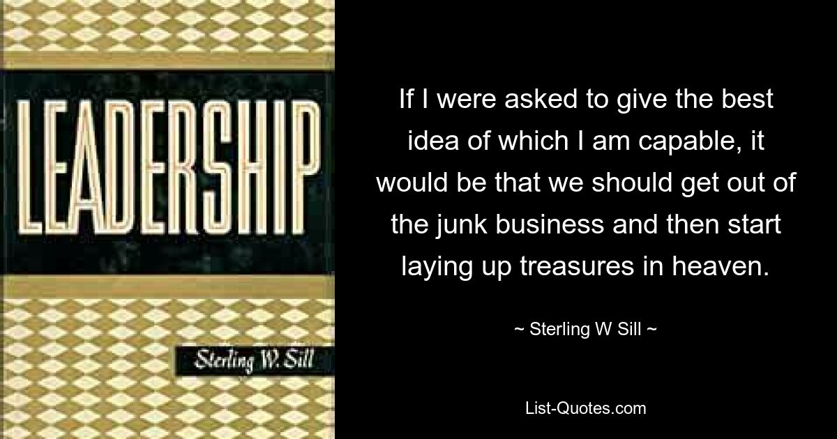 If I were asked to give the best idea of which I am capable, it would be that we should get out of the junk business and then start laying up treasures in heaven. — © Sterling W Sill