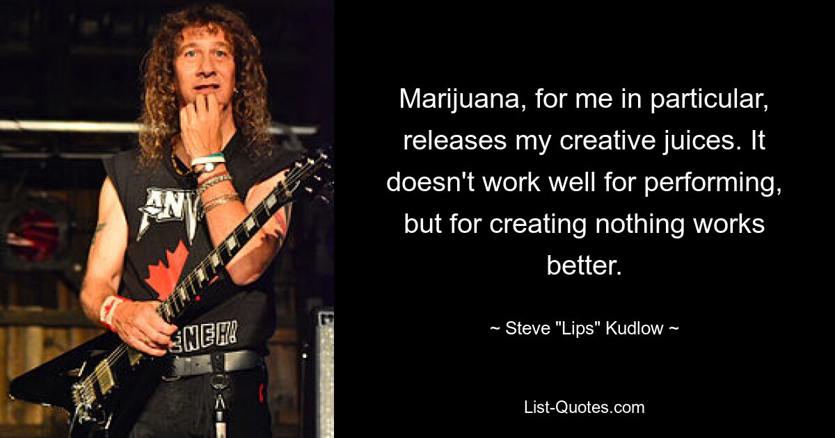 Marijuana, for me in particular, releases my creative juices. It doesn't work well for performing, but for creating nothing works better. — © Steve "Lips" Kudlow