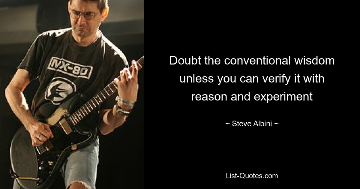 Doubt the conventional wisdom unless you can verify it with reason and experiment — © Steve Albini