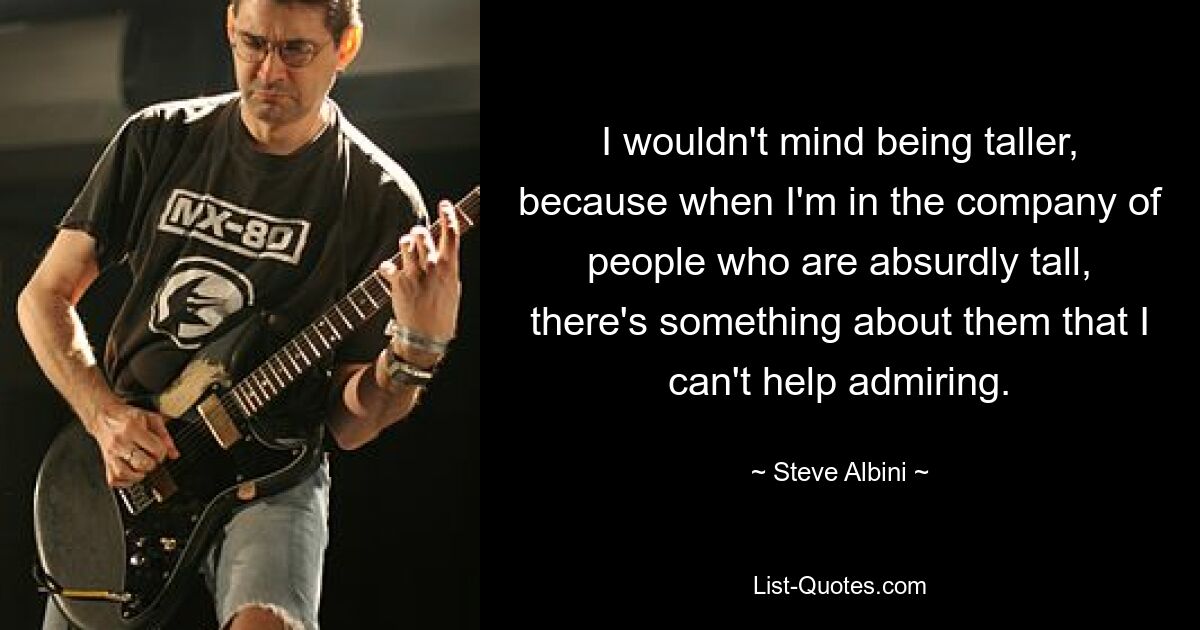 I wouldn't mind being taller, because when I'm in the company of people who are absurdly tall, there's something about them that I can't help admiring. — © Steve Albini