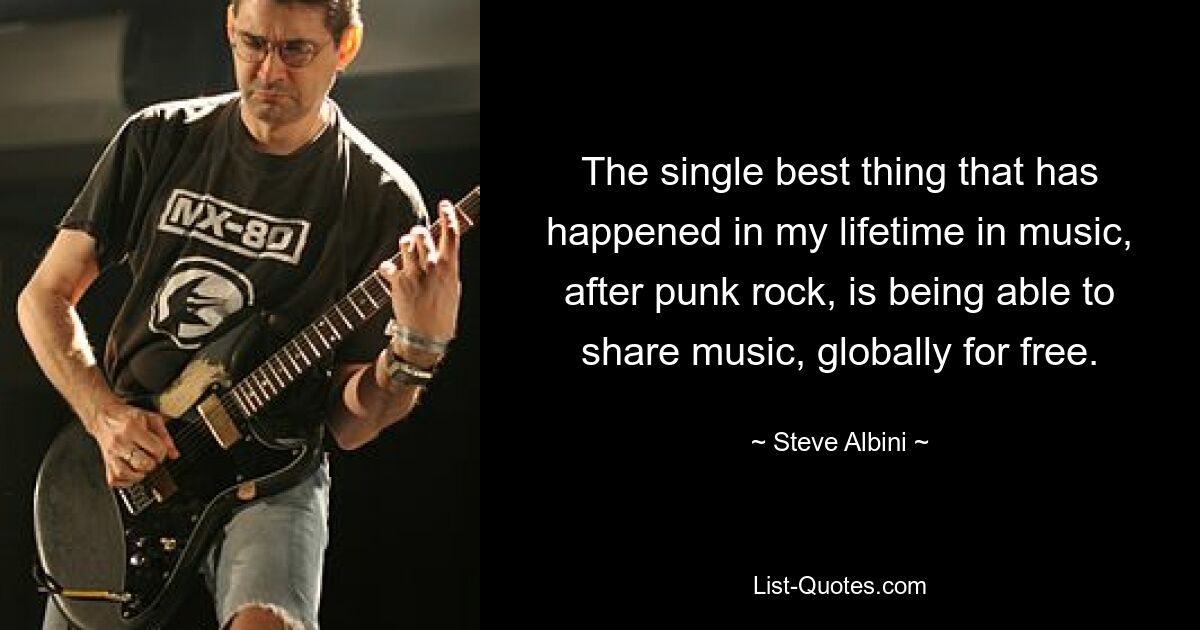 The single best thing that has happened in my lifetime in music, after punk rock, is being able to share music, globally for free. — © Steve Albini