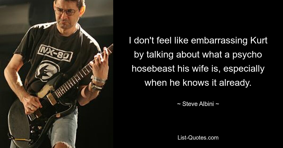 I don't feel like embarrassing Kurt by talking about what a psycho hosebeast his wife is, especially when he knows it already. — © Steve Albini