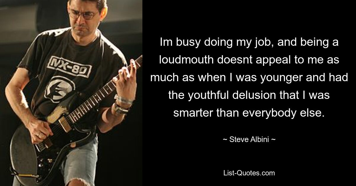 Im busy doing my job, and being a loudmouth doesnt appeal to me as much as when I was younger and had the youthful delusion that I was smarter than everybody else. — © Steve Albini