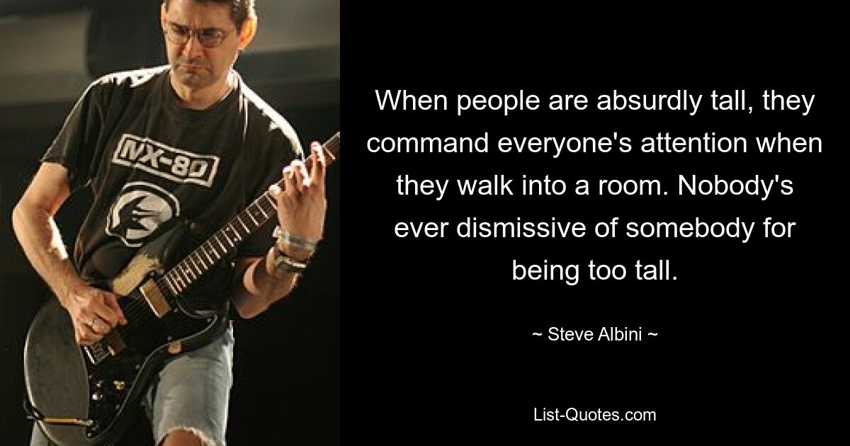 When people are absurdly tall, they command everyone's attention when they walk into a room. Nobody's ever dismissive of somebody for being too tall. — © Steve Albini