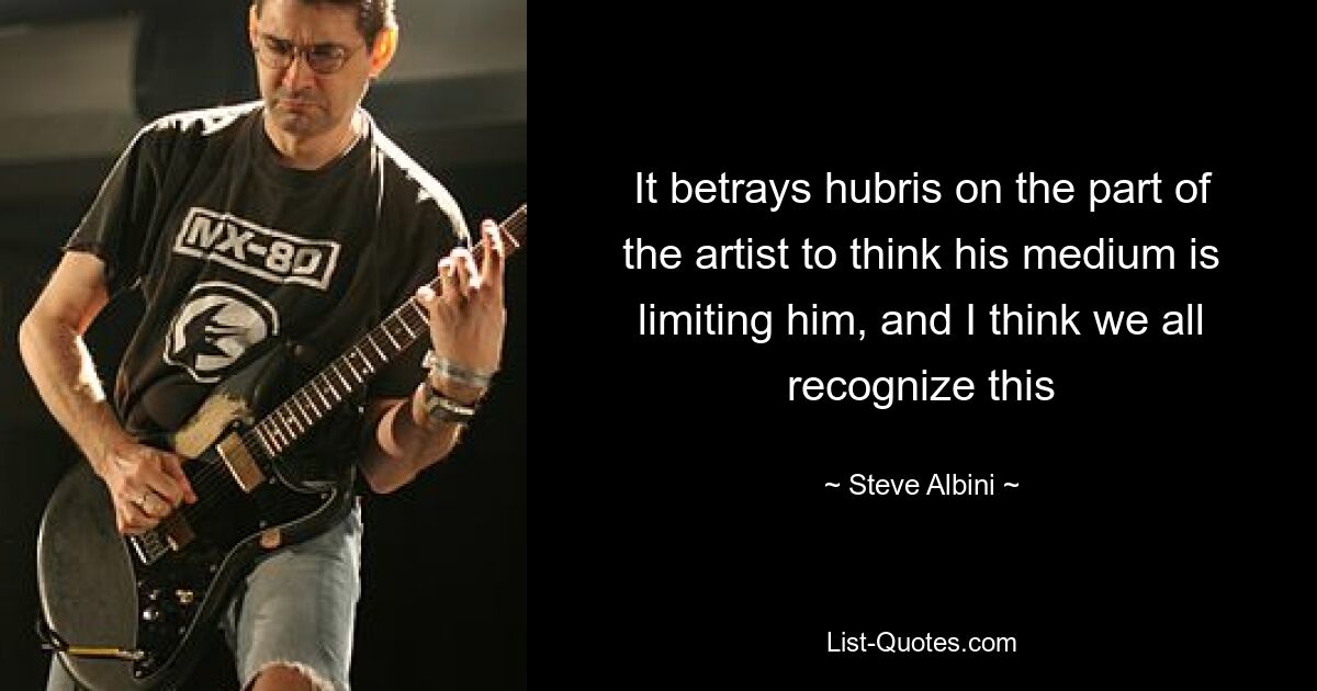 It betrays hubris on the part of the artist to think his medium is limiting him, and I think we all recognize this — © Steve Albini