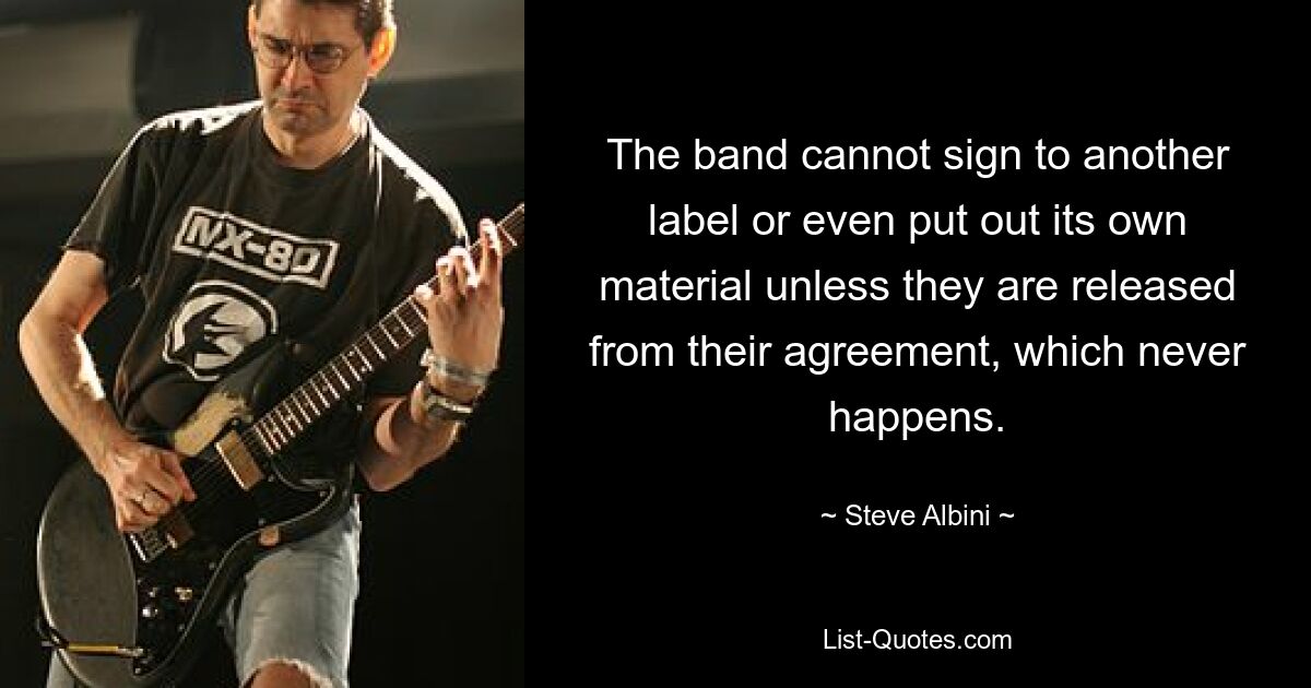 The band cannot sign to another label or even put out its own material unless they are released from their agreement, which never happens. — © Steve Albini