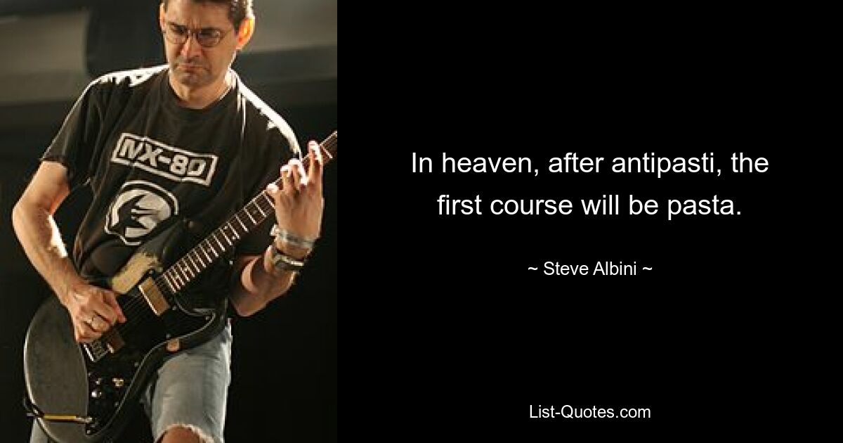 In heaven, after antipasti, the first course will be pasta. — © Steve Albini