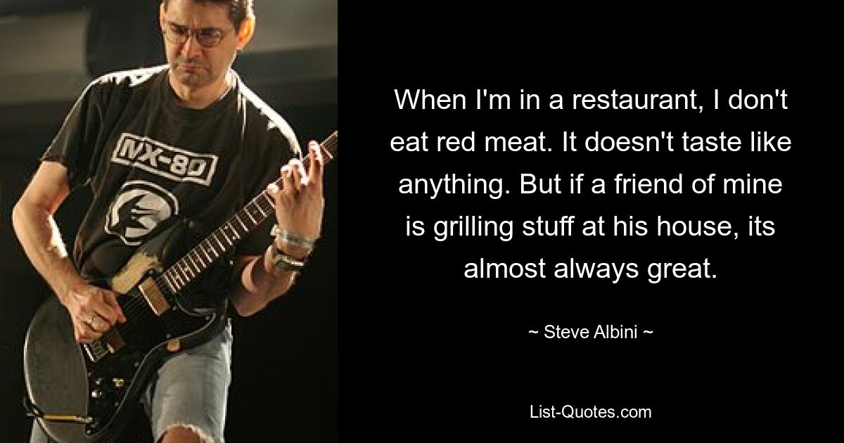 When I'm in a restaurant, I don't eat red meat. It doesn't taste like anything. But if a friend of mine is grilling stuff at his house, its almost always great. — © Steve Albini