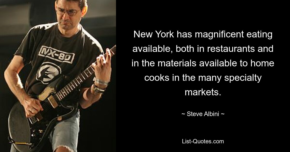 New York has magnificent eating available, both in restaurants and in the materials available to home cooks in the many specialty markets. — © Steve Albini