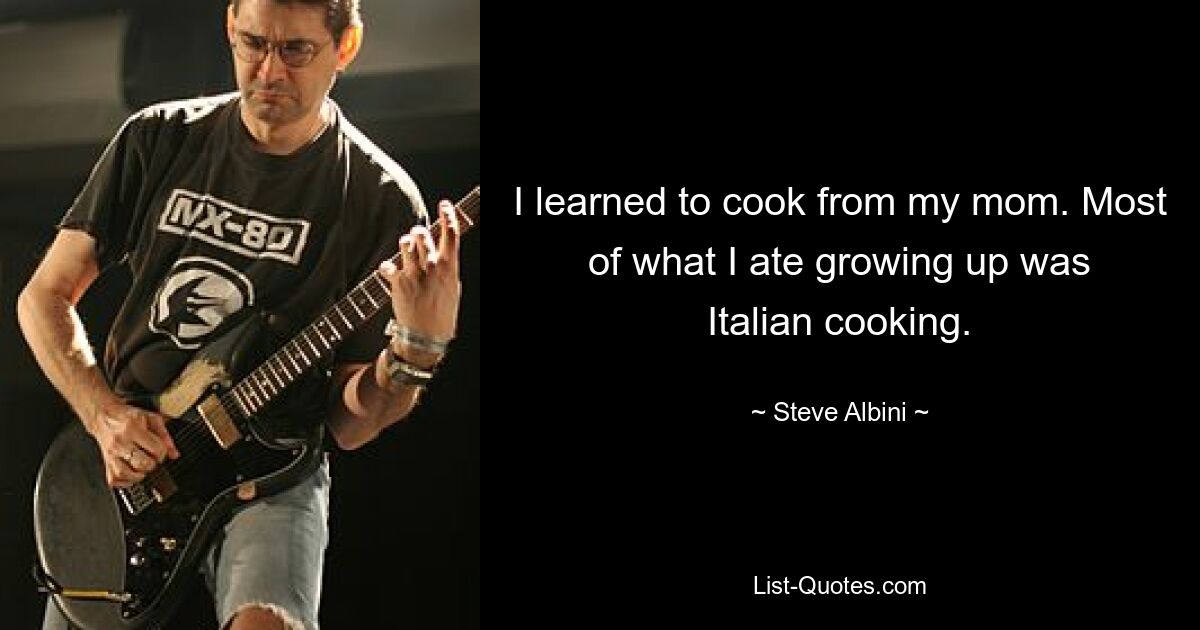 I learned to cook from my mom. Most of what I ate growing up was Italian cooking. — © Steve Albini