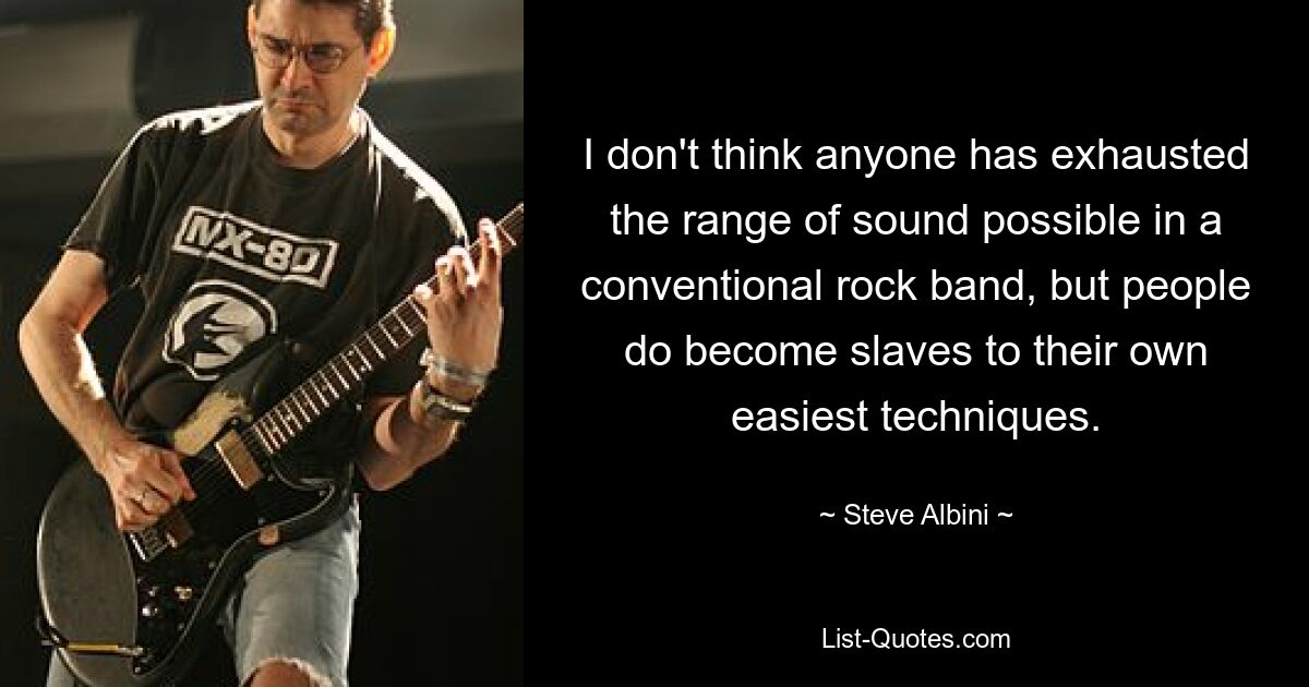 I don't think anyone has exhausted the range of sound possible in a conventional rock band, but people do become slaves to their own easiest techniques. — © Steve Albini