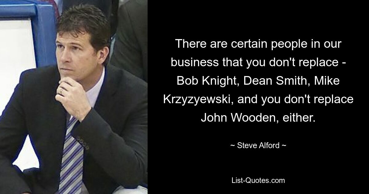 There are certain people in our business that you don't replace - Bob Knight, Dean Smith, Mike Krzyzyewski, and you don't replace John Wooden, either. — © Steve Alford