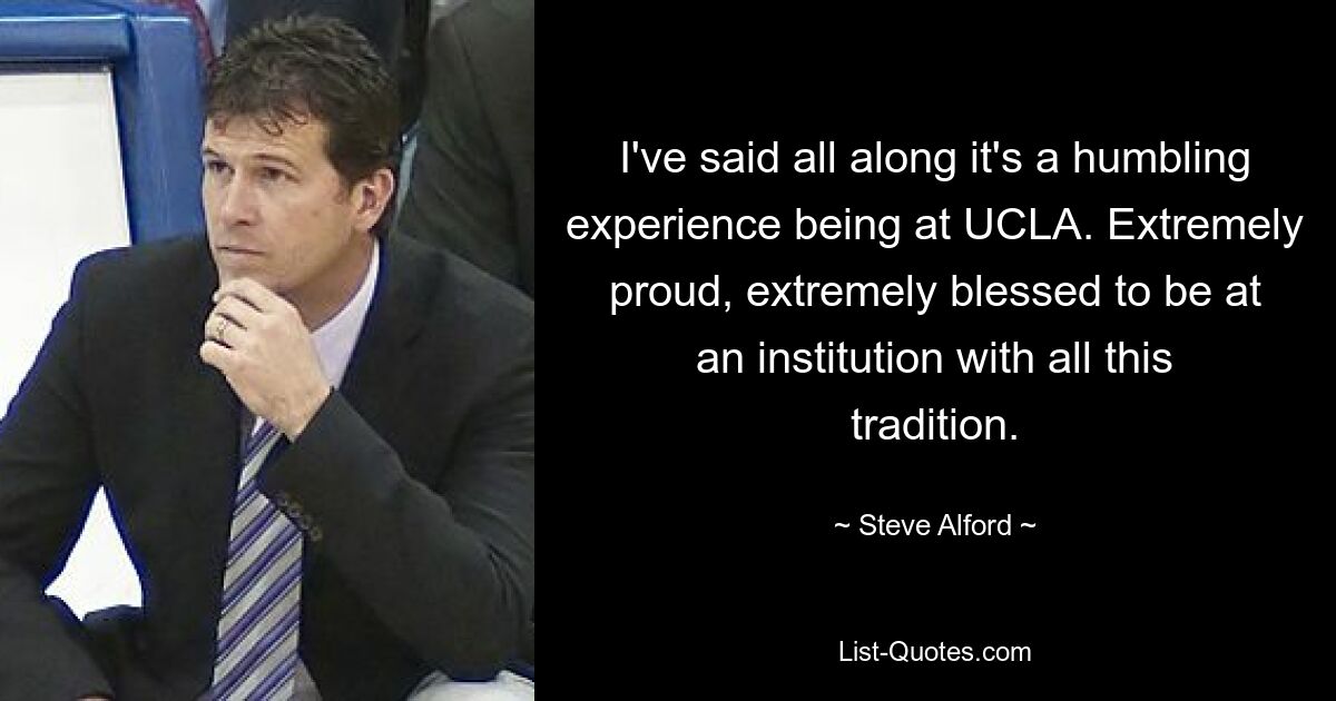 I've said all along it's a humbling experience being at UCLA. Extremely proud, extremely blessed to be at an institution with all this tradition. — © Steve Alford