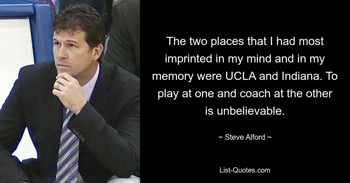 The two places that I had most imprinted in my mind and in my memory were UCLA and Indiana. To play at one and coach at the other is unbelievable. — © Steve Alford