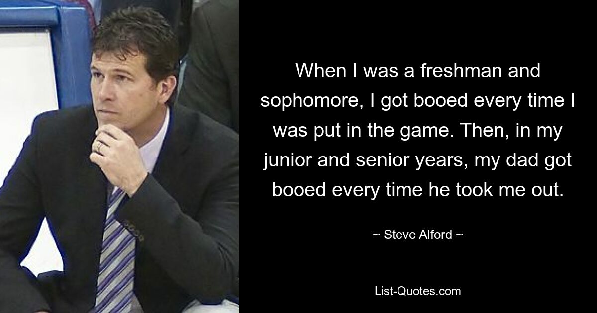 When I was a freshman and sophomore, I got booed every time I was put in the game. Then, in my junior and senior years, my dad got booed every time he took me out. — © Steve Alford