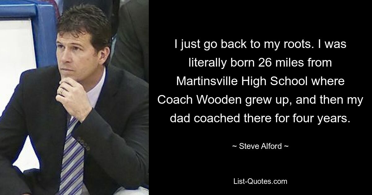 I just go back to my roots. I was literally born 26 miles from Martinsville High School where Coach Wooden grew up, and then my dad coached there for four years. — © Steve Alford