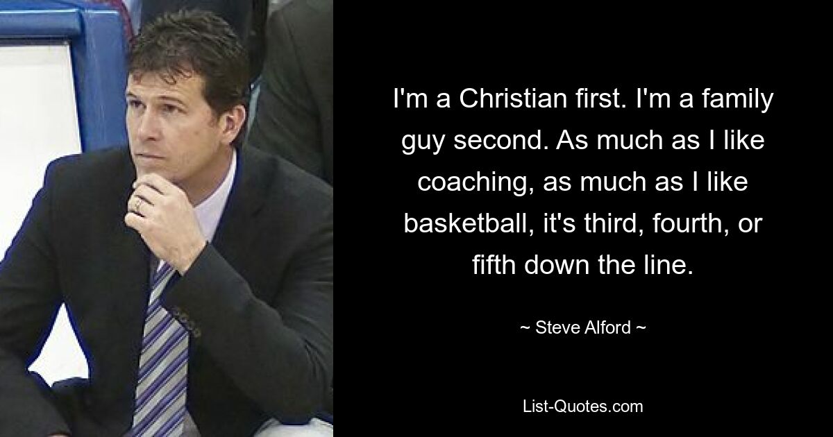 I'm a Christian first. I'm a family guy second. As much as I like coaching, as much as I like basketball, it's third, fourth, or fifth down the line. — © Steve Alford