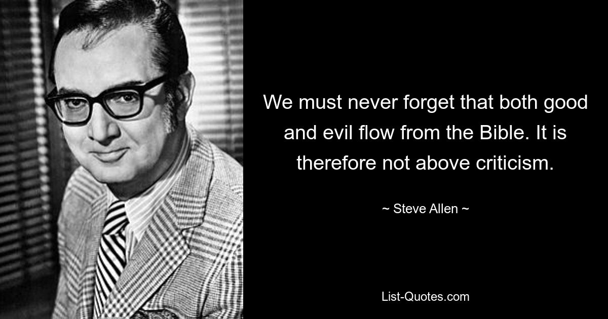 We must never forget that both good and evil flow from the Bible. It is therefore not above criticism. — © Steve Allen