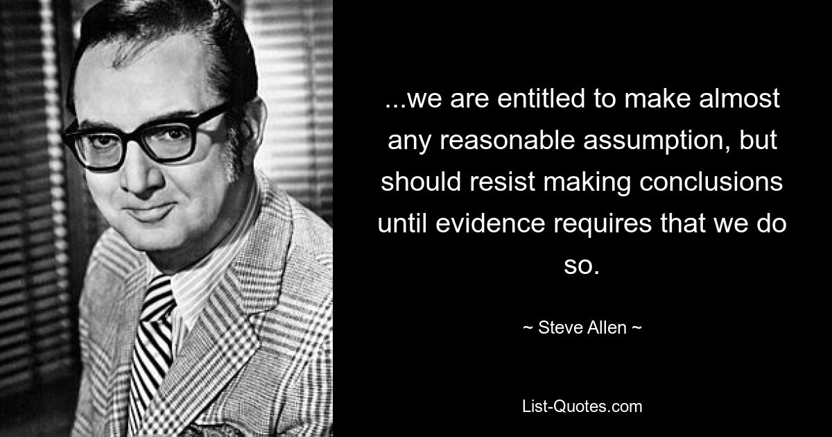 ...we are entitled to make almost any reasonable assumption, but should resist making conclusions until evidence requires that we do so. — © Steve Allen