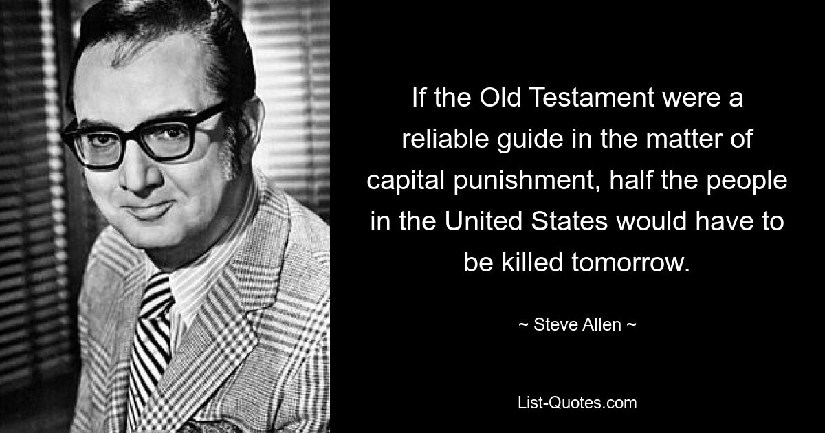 If the Old Testament were a reliable guide in the matter of capital punishment, half the people in the United States would have to be killed tomorrow. — © Steve Allen