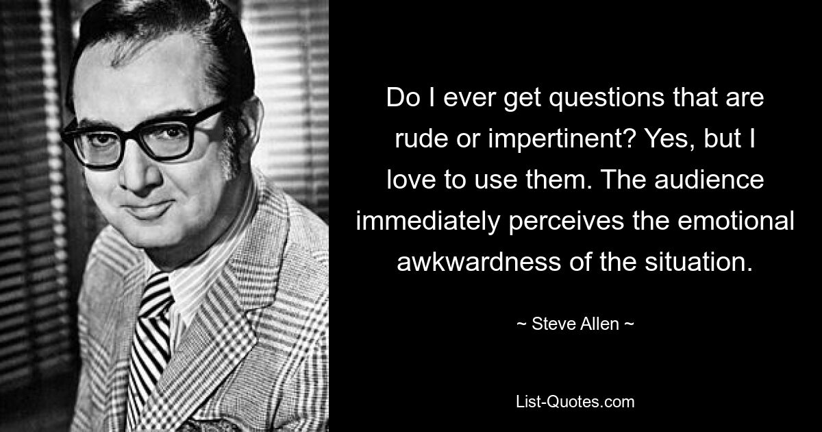 Do I ever get questions that are rude or impertinent? Yes, but I love to use them. The audience immediately perceives the emotional awkwardness of the situation. — © Steve Allen