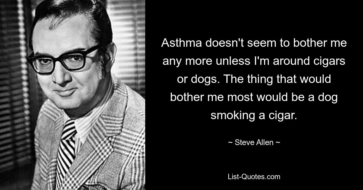 Asthma doesn't seem to bother me any more unless I'm around cigars or dogs. The thing that would bother me most would be a dog smoking a cigar. — © Steve Allen