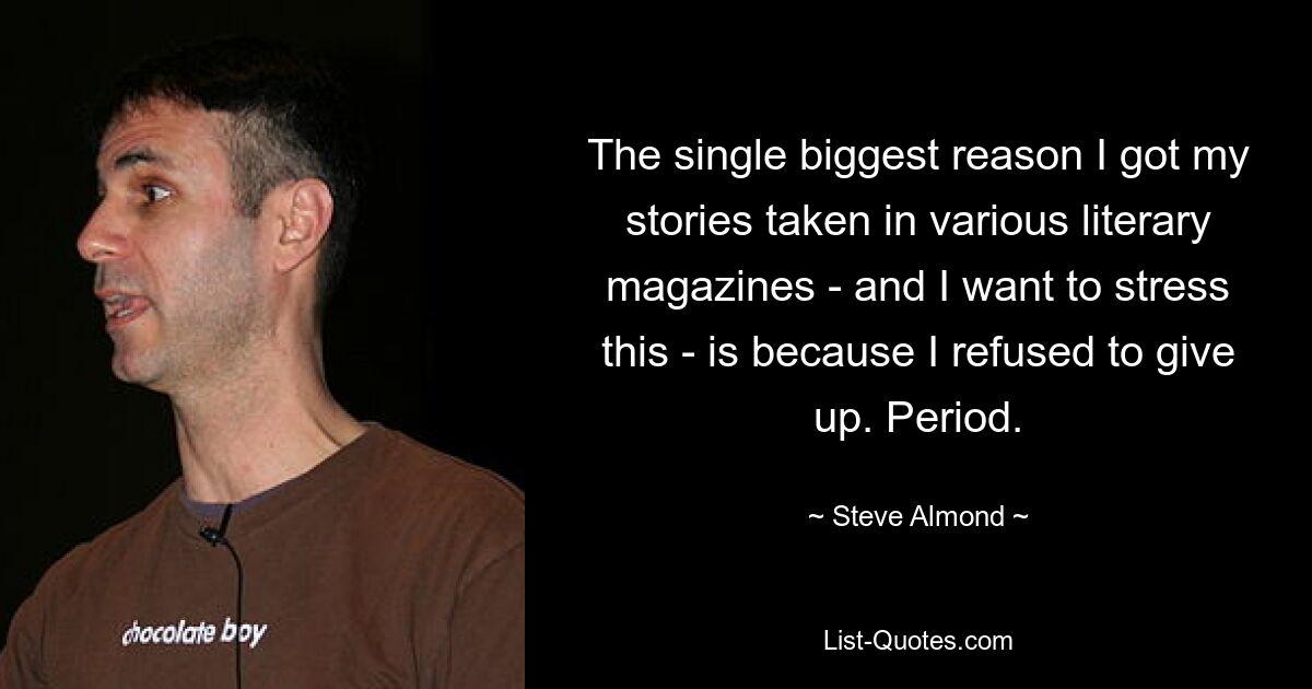 The single biggest reason I got my stories taken in various literary magazines - and I want to stress this - is because I refused to give up. Period. — © Steve Almond