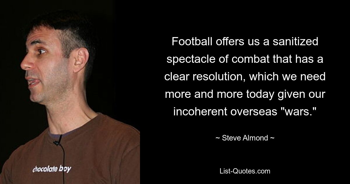 Football offers us a sanitized spectacle of combat that has a clear resolution, which we need more and more today given our incoherent overseas "wars." — © Steve Almond