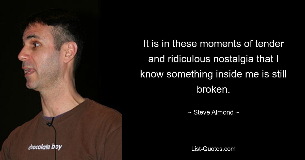 It is in these moments of tender and ridiculous nostalgia that I know something inside me is still broken. — © Steve Almond