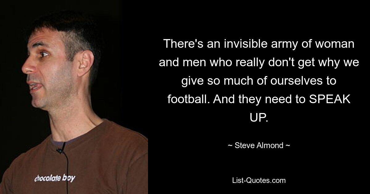 There's an invisible army of woman and men who really don't get why we give so much of ourselves to football. And they need to SPEAK UP. — © Steve Almond