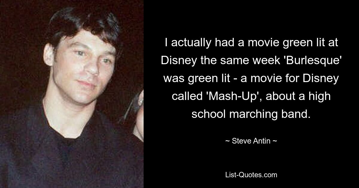 I actually had a movie green lit at Disney the same week 'Burlesque' was green lit - a movie for Disney called 'Mash-Up', about a high school marching band. — © Steve Antin