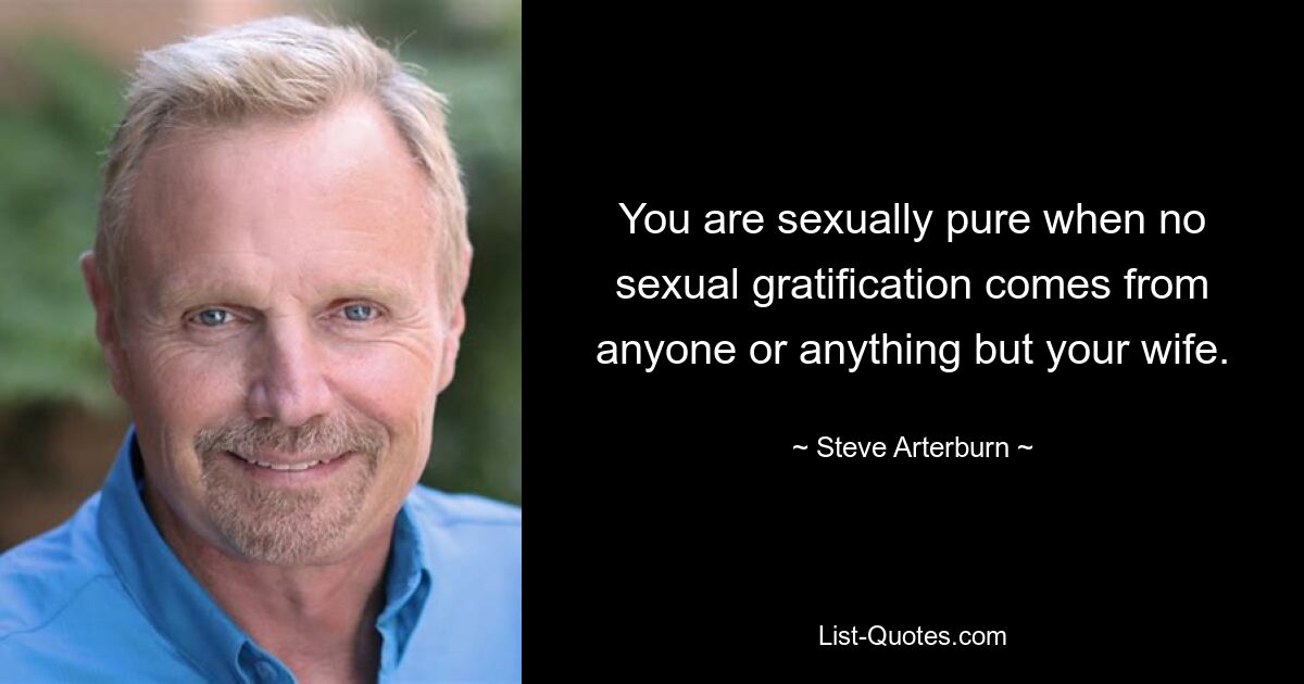 You are sexually pure when no sexual gratification comes from anyone or anything but your wife. — © Steve Arterburn