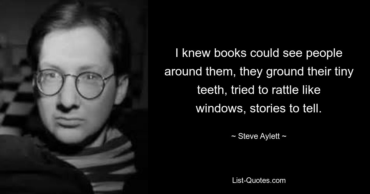 I knew books could see people around them, they ground their tiny teeth, tried to rattle like windows, stories to tell. — © Steve Aylett