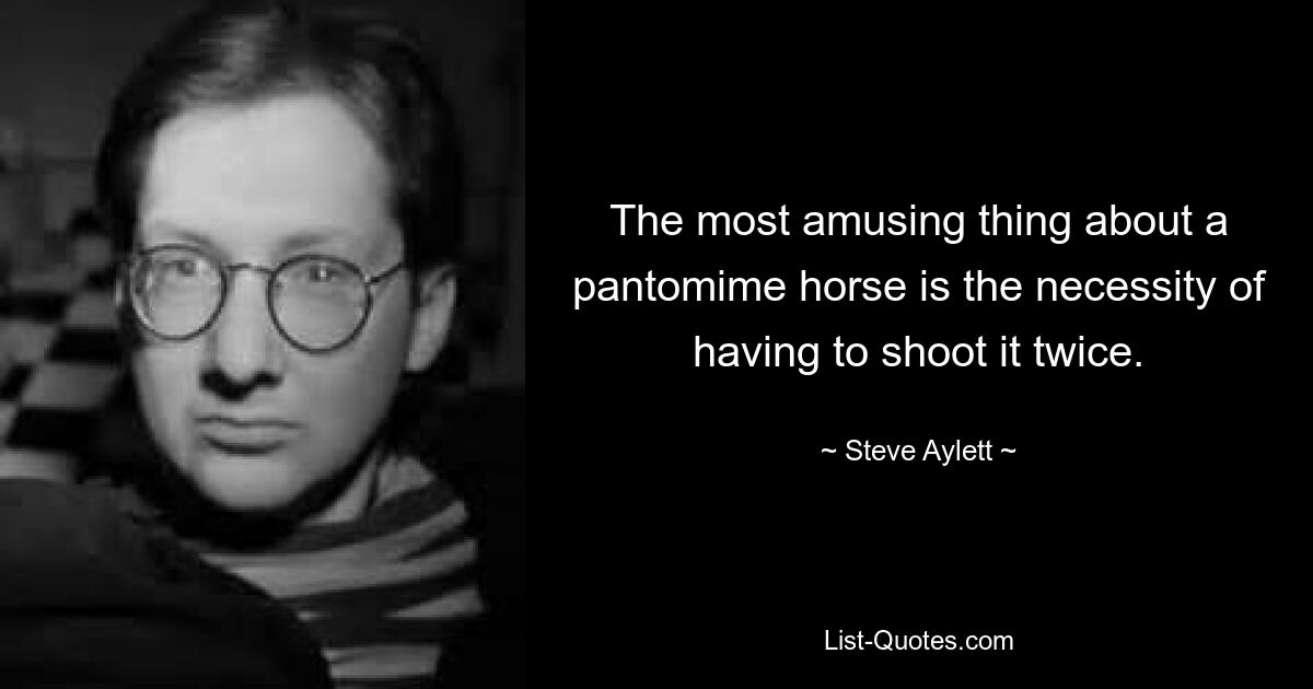 The most amusing thing about a pantomime horse is the necessity of having to shoot it twice. — © Steve Aylett