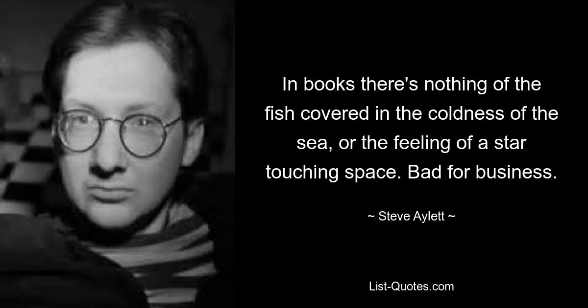 In books there's nothing of the fish covered in the coldness of the sea, or the feeling of a star touching space. Bad for business. — © Steve Aylett