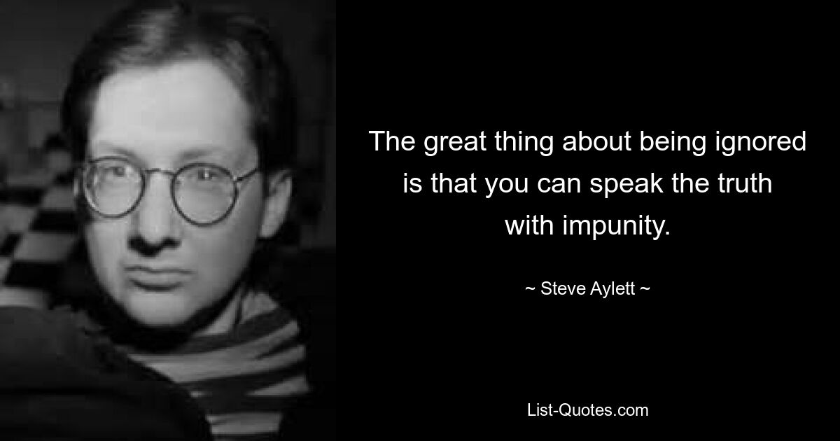 The great thing about being ignored is that you can speak the truth with impunity. — © Steve Aylett