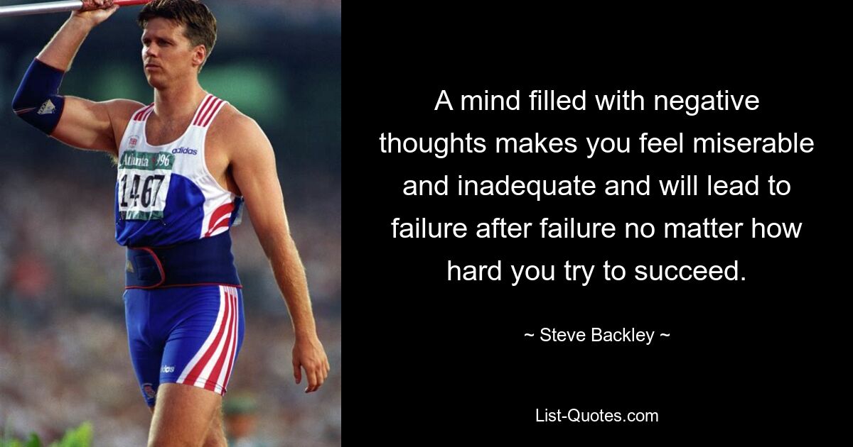 A mind filled with negative thoughts makes you feel miserable and inadequate and will lead to failure after failure no matter how hard you try to succeed. — © Steve Backley