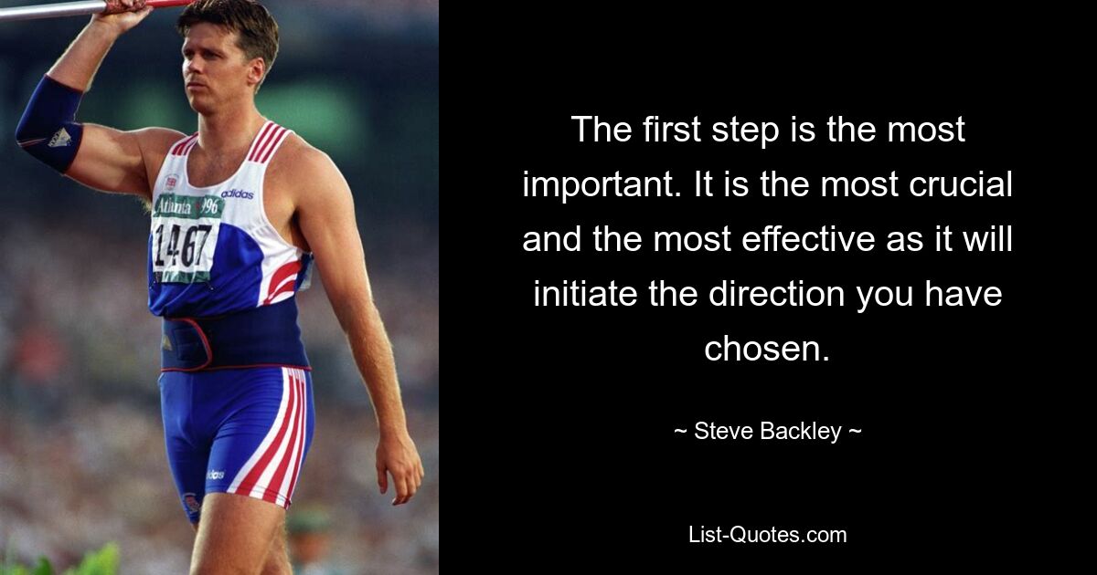 The first step is the most important. It is the most crucial and the most effective as it will initiate the direction you have chosen. — © Steve Backley