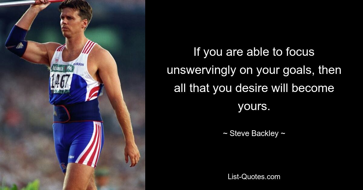 If you are able to focus unswervingly on your goals, then all that you desire will become yours. — © Steve Backley